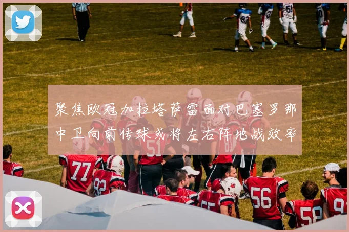 聚焦欧冠加拉塔萨雷面对巴塞罗那中卫向前传球或将左右阵地战效率