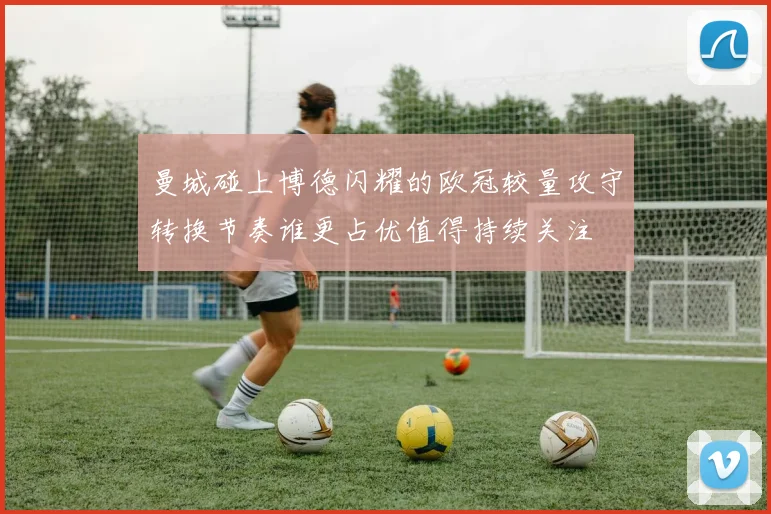 曼城碰上博德闪耀的欧冠较量攻守转换节奏谁更占优值得持续关注