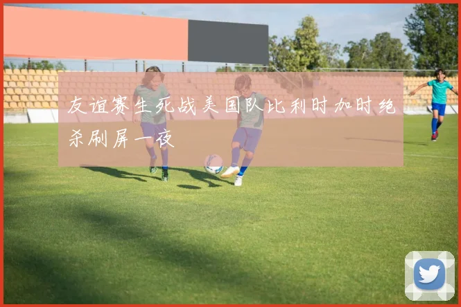 友谊赛生死战美国队比利时加时绝杀刷屏一夜