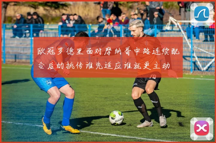 欧冠罗德里面对摩纳哥中路连续配合后的挑传谁先适应谁就更主动