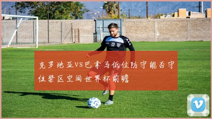 克罗地亚vs巴拿马低位防守能否守住禁区空间世界杯前瞻