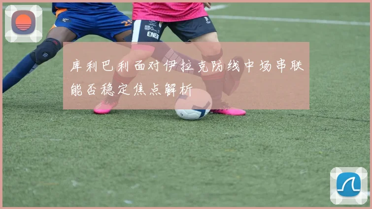 库利巴利面对伊拉克防线中场串联能否稳定焦点解析