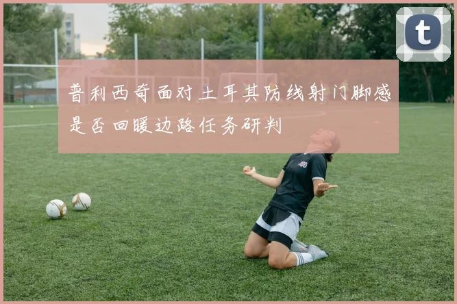 普利西奇面对土耳其防线射门脚感是否回暖边路任务研判