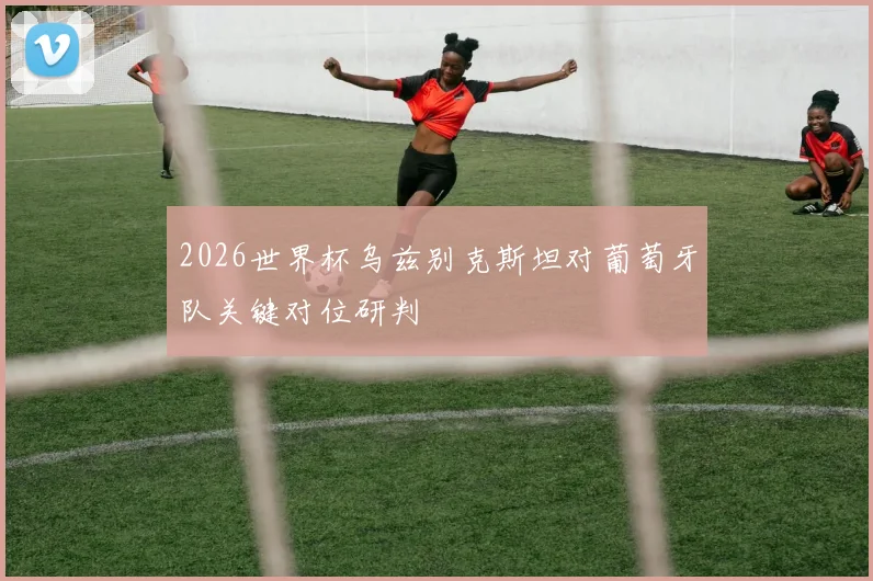 2026世界杯乌兹别克斯坦对葡萄牙队关键对位研判