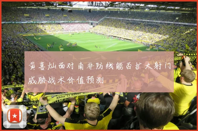 黄喜灿面对南非防线能否扩大射门威胁战术价值预测