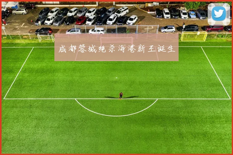 成都蓉城绝杀海港新王诞生