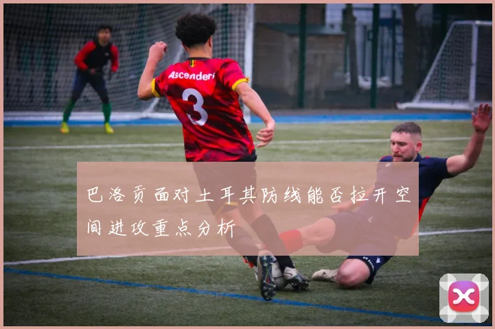 巴洛贡面对土耳其防线能否拉开空间进攻重点分析