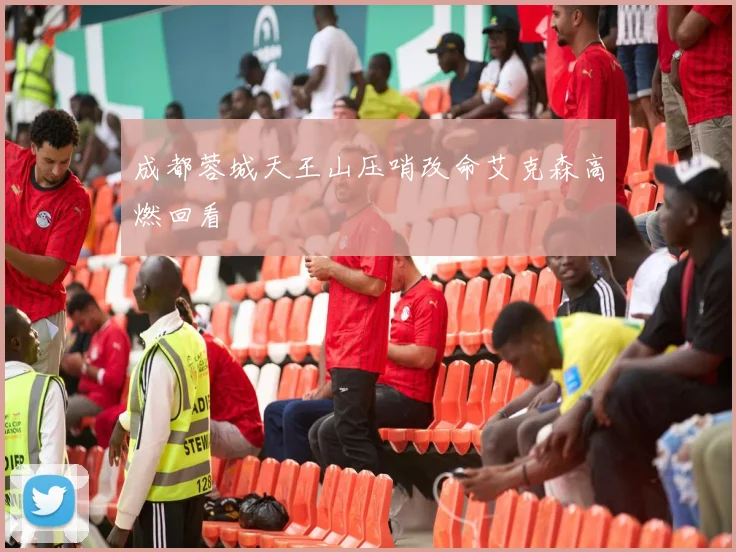 成都蓉城天王山压哨改命艾克森高燃回看