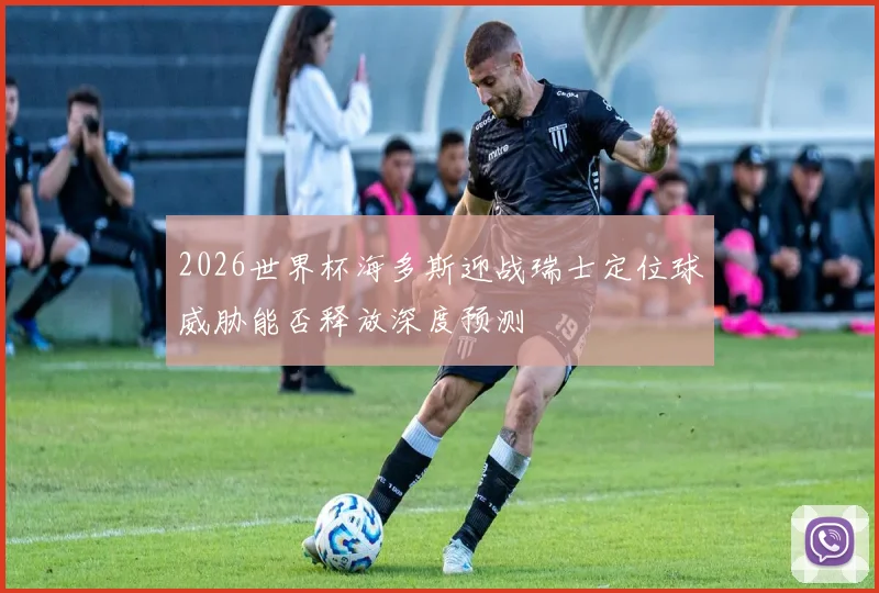 2026世界杯海多斯迎战瑞士定位球威胁能否释放深度预测