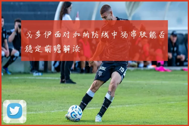 戈多伊面对加纳防线中场串联能否稳定前瞻解读