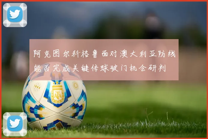 阿克图尔科格鲁面对澳大利亚防线能否完成关键传球破门机会研判