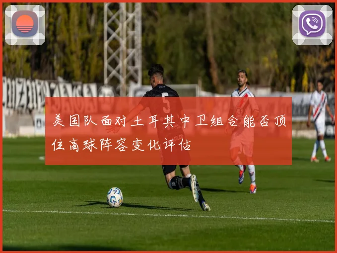 美国队面对土耳其中卫组合能否顶住高球阵容变化评估