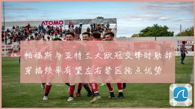 帕福斯与亚特兰大欧冠交锋时肋部穿插频率有望左右禁区抢点优势