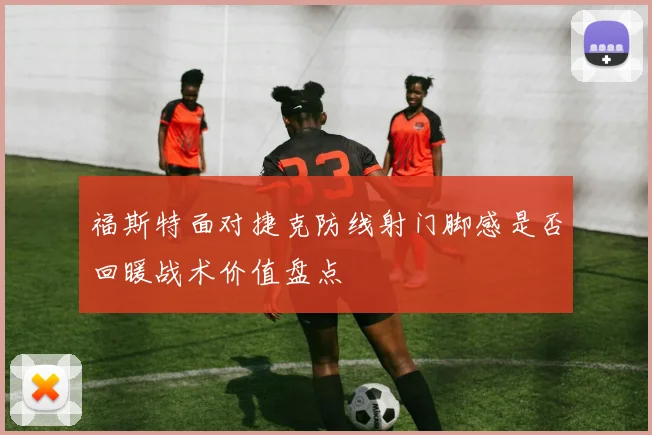 福斯特面对捷克防线射门脚感是否回暖战术价值盘点