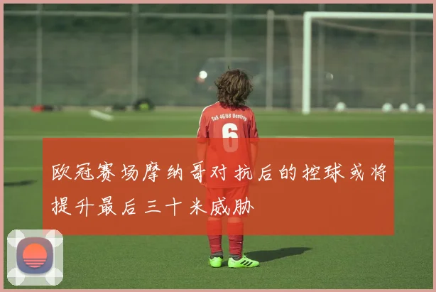 欧冠赛场摩纳哥对抗后的控球或将提升最后三十米威胁