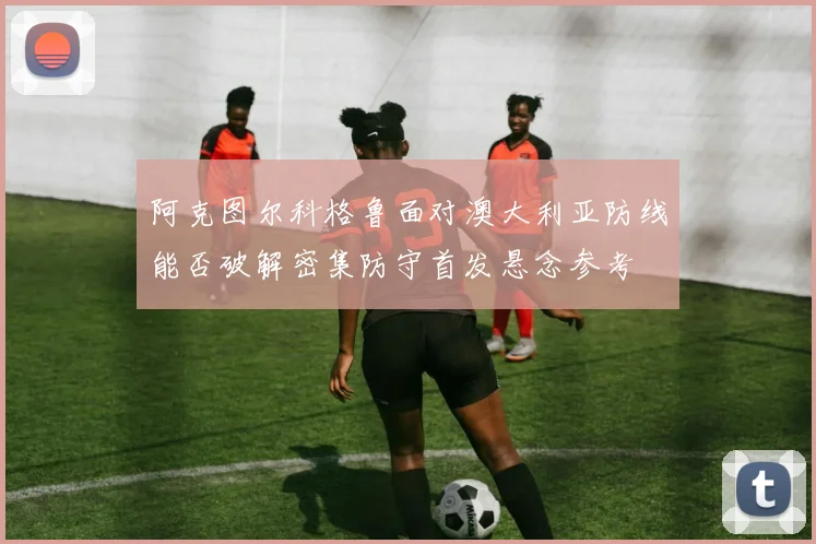 阿克图尔科格鲁面对澳大利亚防线能否破解密集防守首发悬念参考