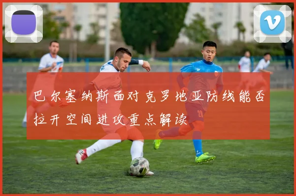 巴尔塞纳斯面对克罗地亚防线能否拉开空间进攻重点解读