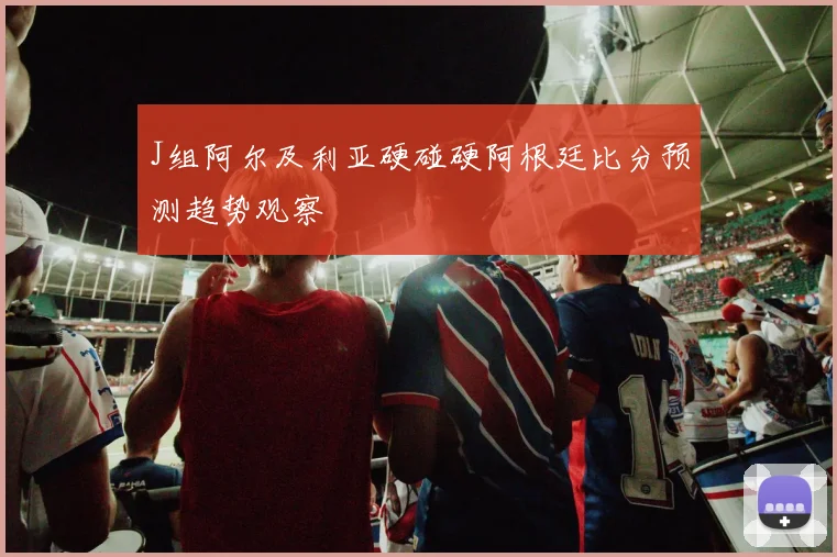 J组阿尔及利亚硬碰硬阿根廷比分预测趋势观察